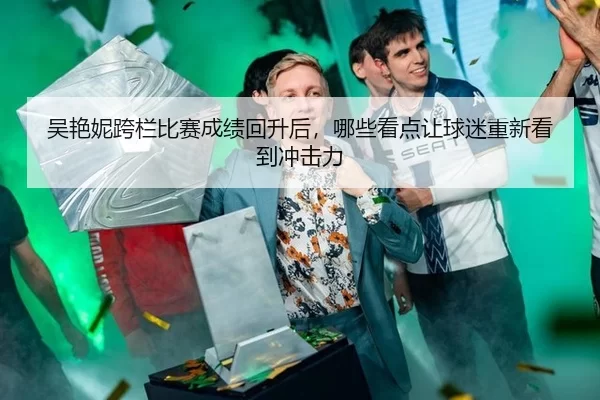 吴艳妮跨栏比赛成绩回升后，哪些看点让球迷重新看到冲击力